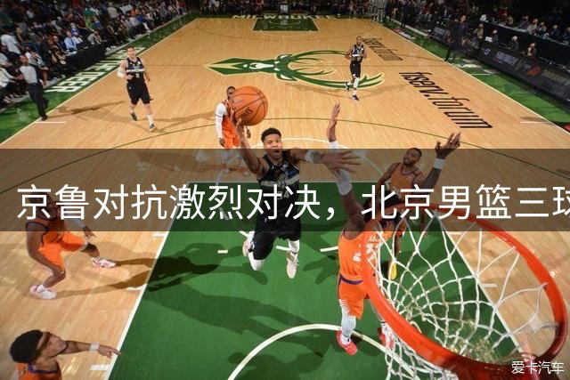 京鲁对抗激烈对决，北京男篮三球险胜