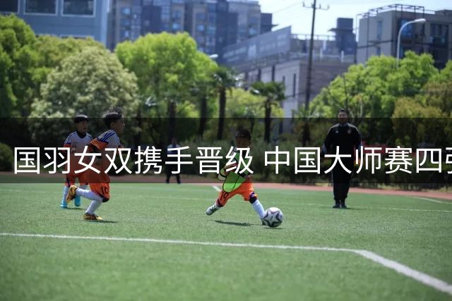 国羽女双携手晋级 中国大师赛四强出炉